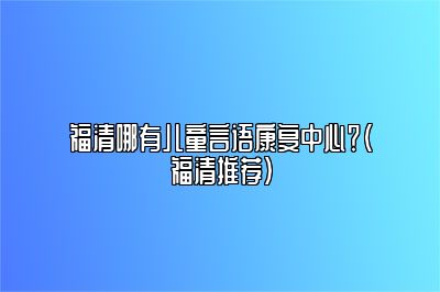 福清哪有儿童言语康复中心？（福清推荐）