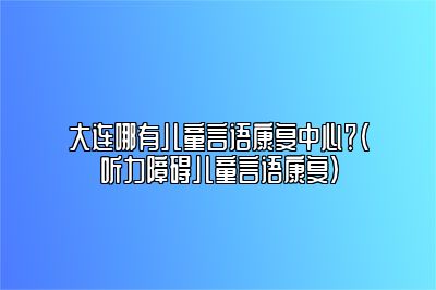 大连哪有儿童言语康复中心？（听力障碍儿童言语康复）