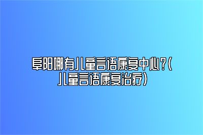 阜阳哪有儿童言语康复中心？（儿童言语康复治疗）