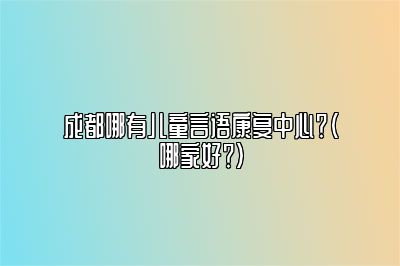 成都哪有儿童言语康复中心？（哪家好？）