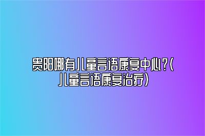 贵阳哪有儿童言语康复中心？（儿童言语康复治疗）