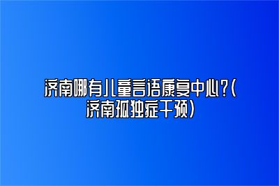 济南哪有儿童言语康复中心？（济南孤独症干预）