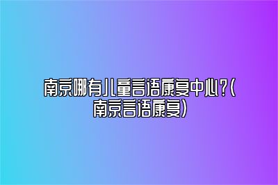 南京哪有儿童言语康复中心？（南京言语康复）