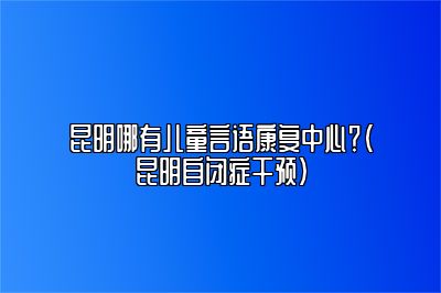 昆明哪有儿童言语康复中心？（昆明自闭症干预）