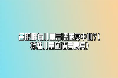 合肥哪有儿童言语康复中心？（特殊儿童的语言康复）