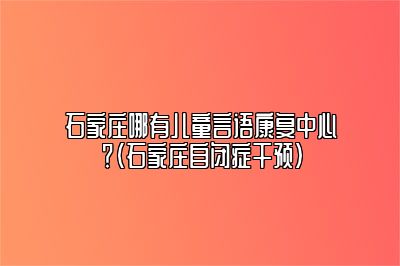 石家庄哪有儿童言语康复中心？（石家庄自闭症干预）