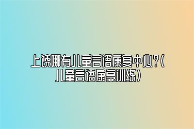 上饶哪有儿童言语康复中心？（儿童言语康复训练）