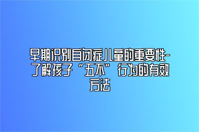 早期识别自闭症儿童的重要性-了解孩子“五不”行为的有效方法