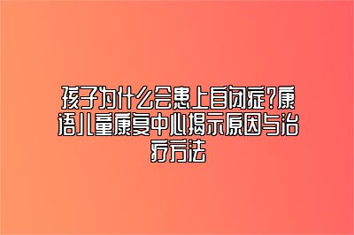 孩子为什么会患上自闭症？康语儿童康复中心揭示原因与治疗方法