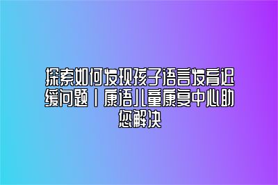 探索如何发现孩子语言发育迟缓问题 | 康语儿童康复中心助您解决