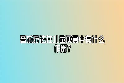 音乐疗法在儿童康复中有什么作用？