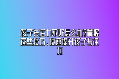 孩子专注力不好怎么办？掌握这些技巧，快速提升孩子专注力