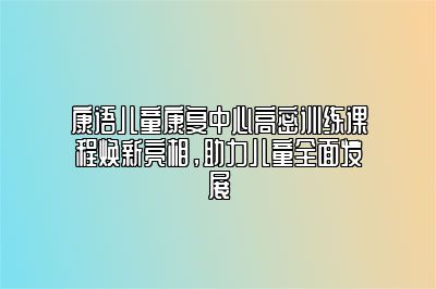 康语儿童康复中心高密训练课程焕新亮相，助力儿童全面发展 