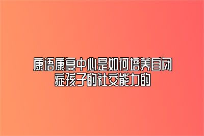 康语康复中心是如何培养自闭症孩子的社交能力的 