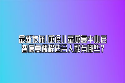 最新发布！康语儿童康复中心启智康复课程适合人群有哪些？ 