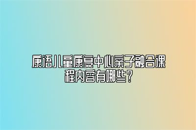 康语儿童康复中心亲子融合课程内容有哪些？