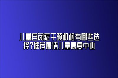 儿童自闭症干预机构有哪些选择？推荐康语儿童康复中心 