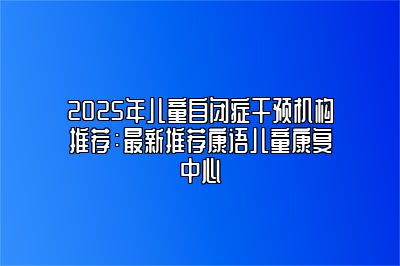 2025年儿童自闭症干预机构推荐：最新推荐康语儿童康复中心 