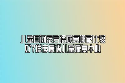 儿童自闭症言语康复哪家比较好？推荐康语儿童康复中心 