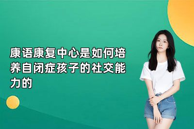 康语康复中心是如何培养自闭症孩子的社交能力的 
