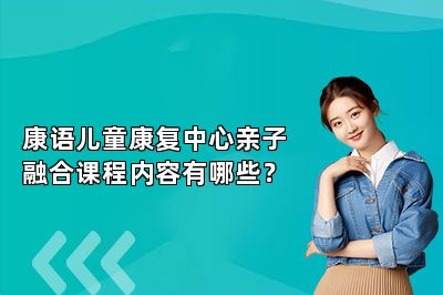 康语儿童康复中心亲子融合课程内容有哪些？ 