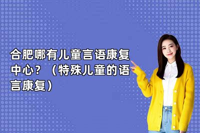 合肥哪有儿童言语康复中心？（特殊儿童的语言康复）