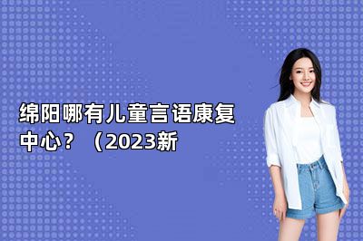 绵阳哪有儿童言语康复中心？（2023新 
