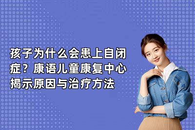 孩子为什么会患上自闭症？康语儿童康复中心揭示原因与治疗方法 