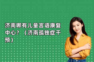 济南哪有儿童言语康复中心？（济南孤独症干预）