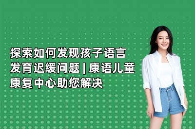 探索如何发现孩子语言发育迟缓问题 | 康语儿童康复中心助您解决 