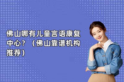 佛山哪有儿童言语康复中心？（佛山靠谱机构推荐） 