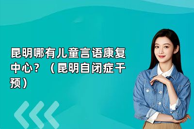 昆明哪有儿童言语康复中心？（昆明自闭症干预）